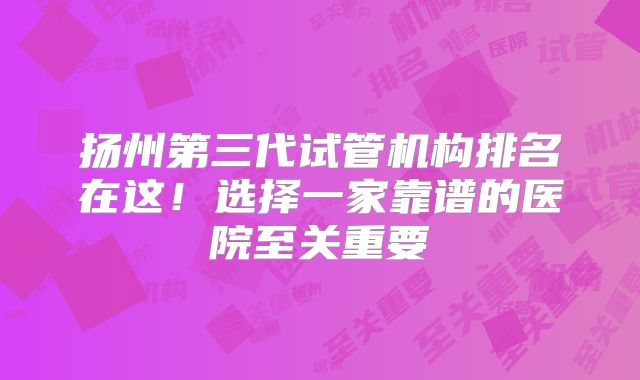 扬州第三代试管机构排名在这！选择一家靠谱的医院至关重要