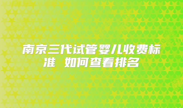 南京三代试管婴儿收费标准 如何查看排名