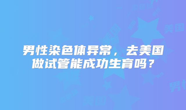 男性染色体异常，去美国做试管能成功生育吗？