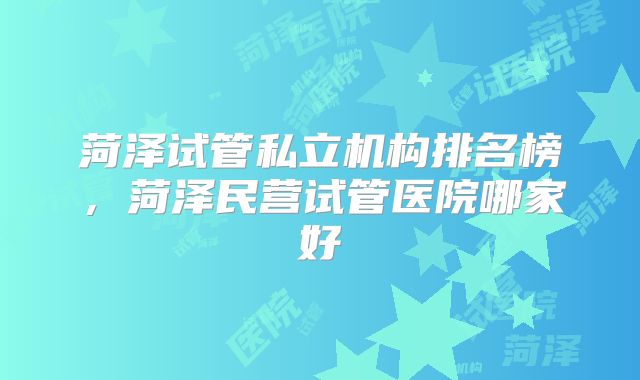 菏泽试管私立机构排名榜，菏泽民营试管医院哪家好