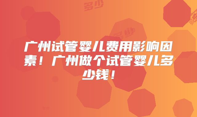 广州试管婴儿费用影响因素！广州做个试管婴儿多少钱！