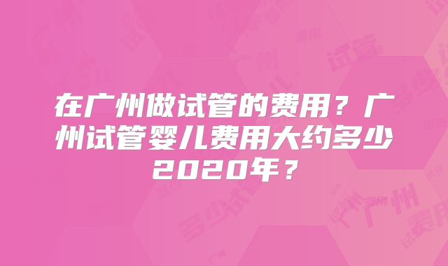 在广州做试管的费用？广州试管婴儿费用大约多少2020年？