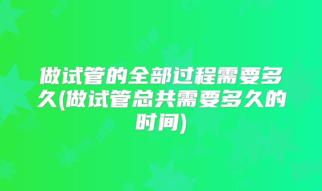 做试管的全部过程需要多久(做试管总共需要多久的时间)