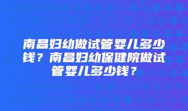 南昌妇幼做试管婴儿多少钱?南昌妇幼保健院做试管婴儿多少钱?