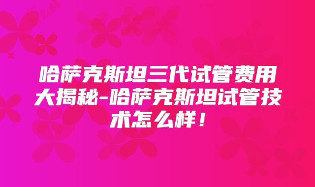 哈萨克斯坦三代试管费用大揭秘-哈萨克斯坦试管技术怎么样！