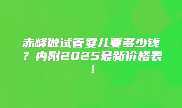 赤峰做试管婴儿要多少钱？内附2025最新价格表！