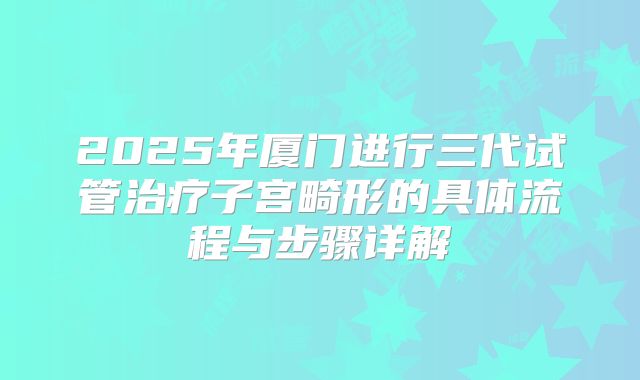 2025年厦门进行三代试管治疗子宫畸形的具体流程与步骤详解