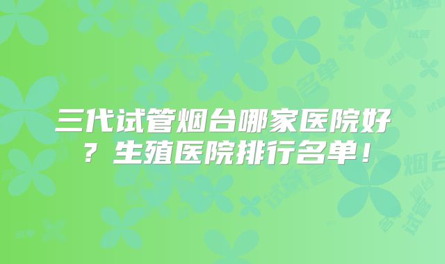 三代试管烟台哪家医院好?生殖医院排行名单!