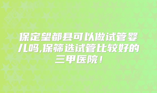 保定望都县可以做试管婴儿吗,保筛选试管比较好的三甲医院！