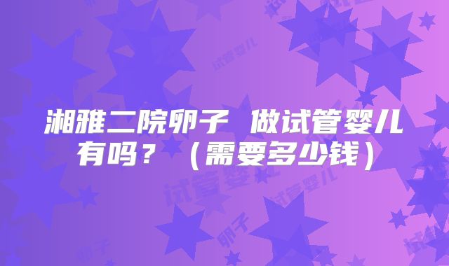湘雅二院卵子 做试管婴儿有吗?(需要多少钱)