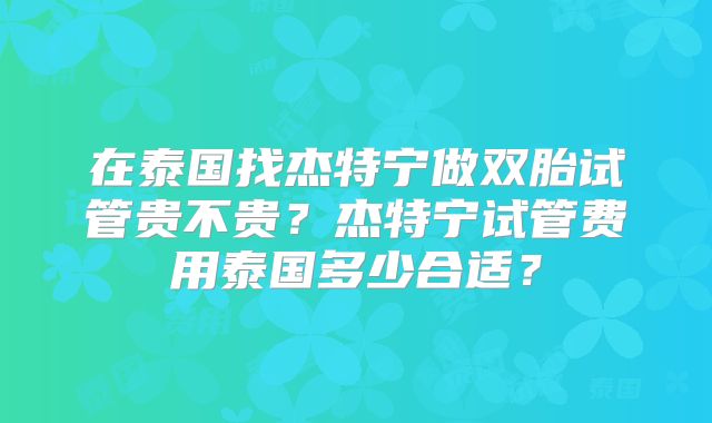 在泰国找杰特宁做双胎试管贵不贵？杰特宁试管费用泰国多少合适？