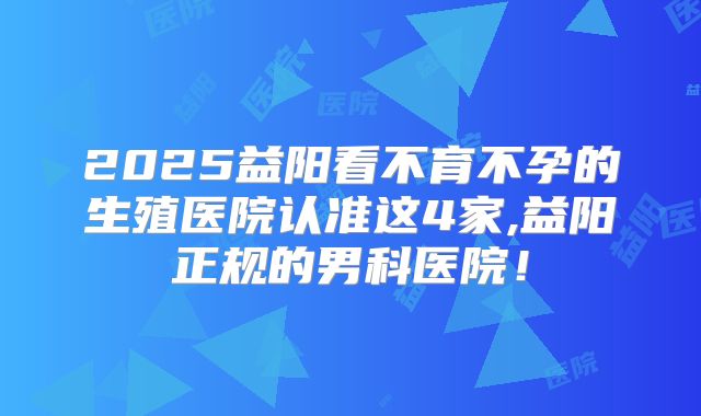 2025益阳看不育不孕的生殖医院认准这4家,益阳正规的男科医院！
