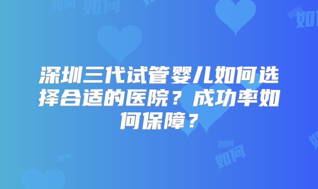 深圳三代试管婴儿如何选择合适的医院？成功率如何保障？