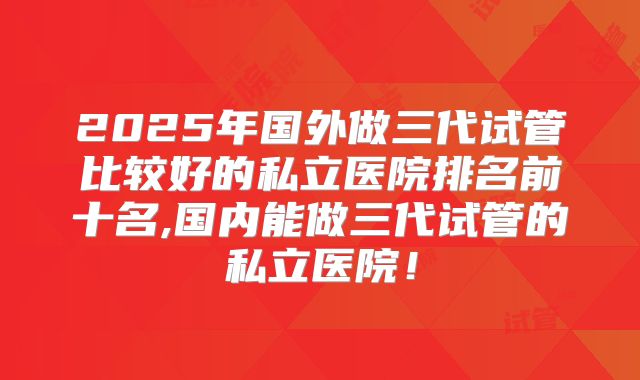 2025年国外做三代试管比较好的私立医院排名前十名,国内能做三代试管的私立医院！