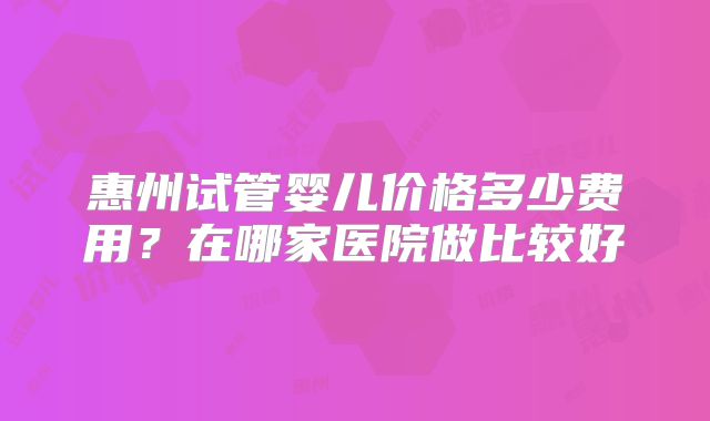 惠州试管婴儿价格多少费用？在哪家医院做比较好