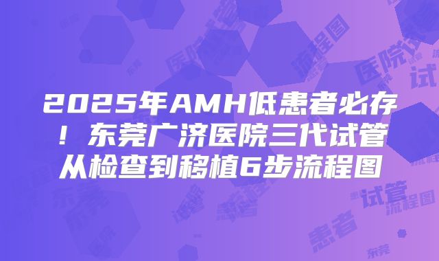 2025年AMH低患者必存！东莞广济医院三代试管从检查到移植6步流程图