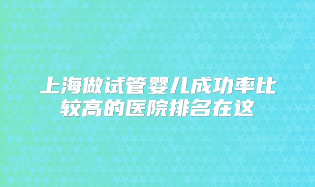 上海做试管婴儿成功率比较高的医院排名在这
