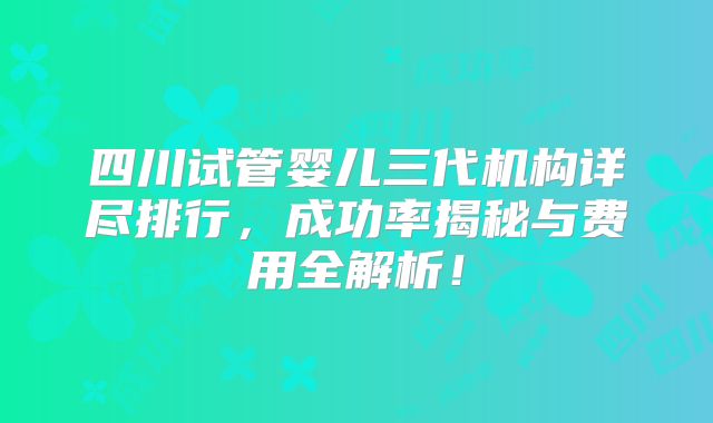 四川试管婴儿三代机构详尽排行，成功率揭秘与费用全解析！