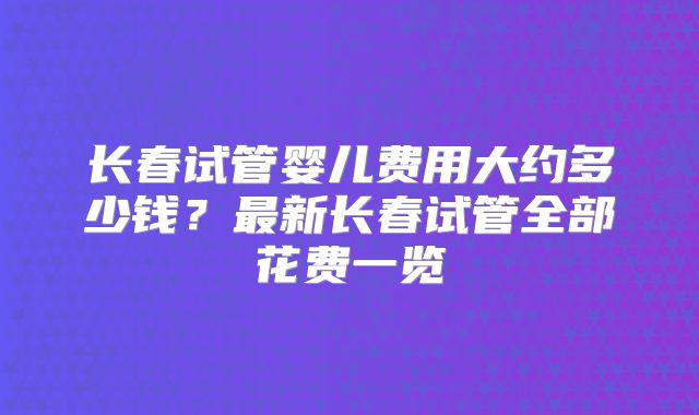 长春试管婴儿费用大约多少钱？最新长春试管全部花费一览