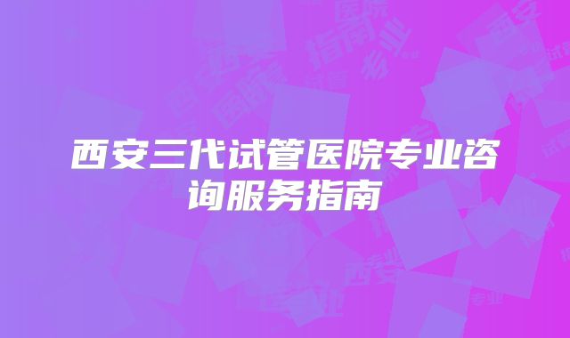 西安三代试管医院专业咨询服务指南
