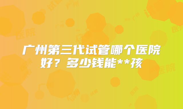 广州第三代试管哪个医院好？多少钱能**孩