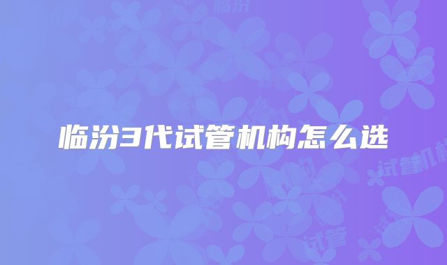 临汾3代试管机构怎么选