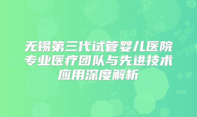 无锡第三代试管婴儿医院专业医疗团队与先进技术应用深度解析