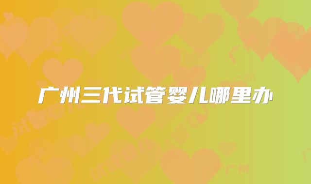 广州三代试管婴儿哪里办