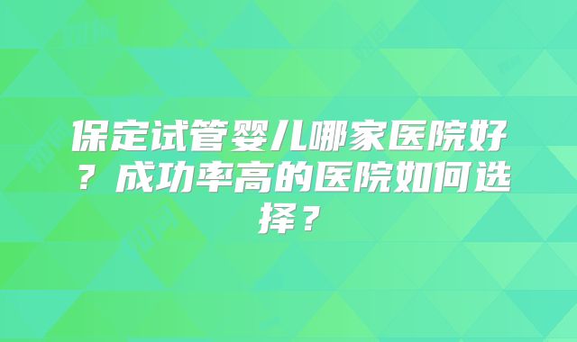 保定试管婴儿哪家医院好？成功率高的医院如何选择？