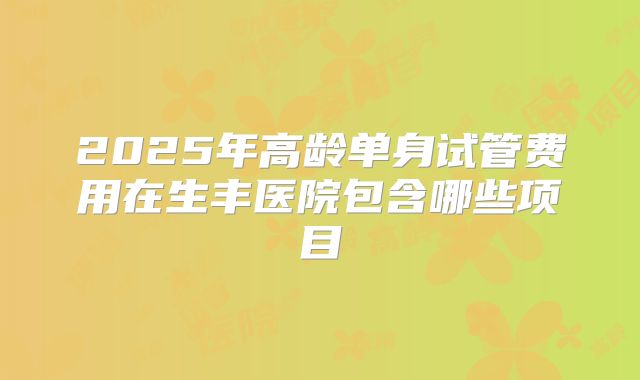 2025年高龄单身试管费用在生丰医院包含哪些项目