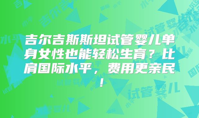 吉尔吉斯斯坦试管婴儿单身女性也能轻松生育？比肩国际水平，费用更亲民！