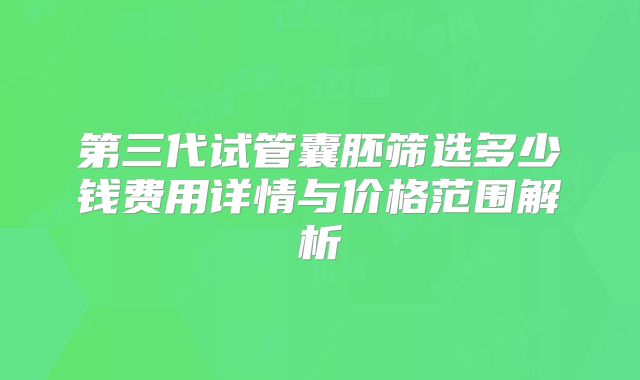 第三代试管囊胚筛选多少钱费用详情与价格范围解析
