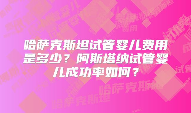 哈萨克斯坦试管婴儿费用是多少？阿斯塔纳试管婴儿成功率如何？