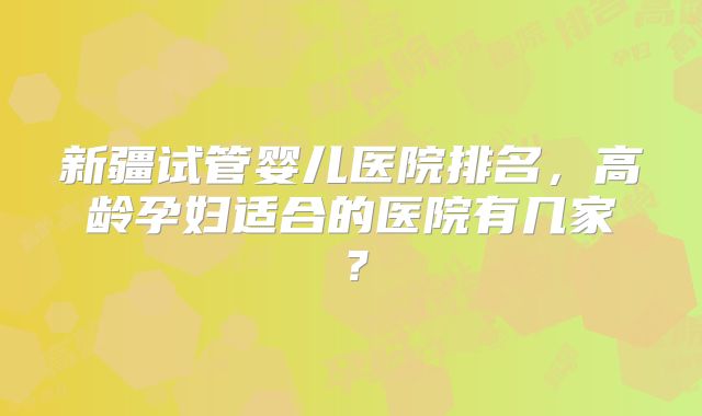 新疆试管婴儿医院排名，高龄孕妇适合的医院有几家？