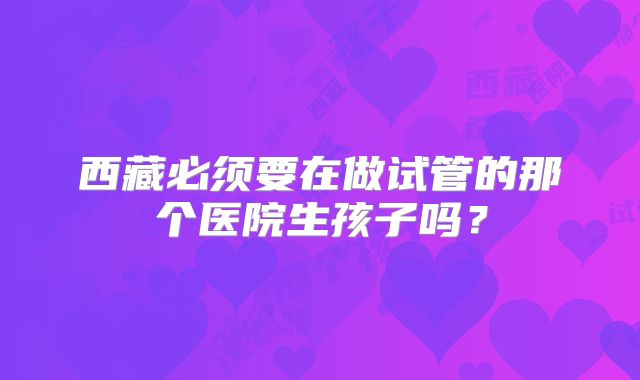 西藏必须要在做试管的那个医院生孩子吗?