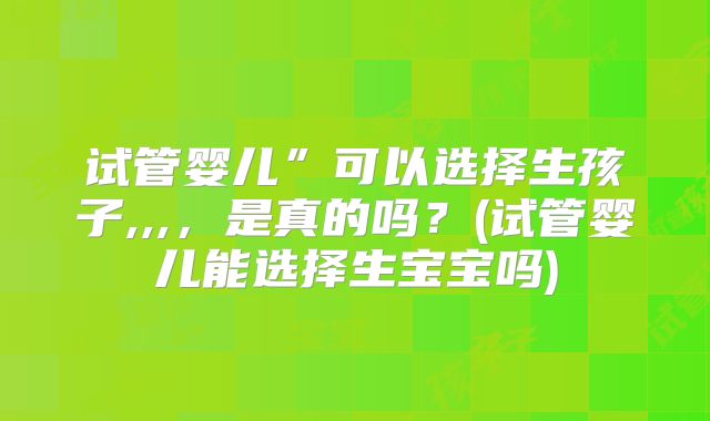 试管婴儿”可以选择生孩子,,,,是真的吗?(试管婴儿能选择生宝宝吗)