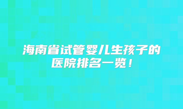 海南省试管婴儿生孩子的医院排名一览!