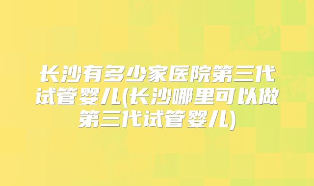 长沙有多少家医院第三代试管婴儿(长沙哪里可以做第三代试管婴儿)