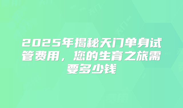2025年揭秘天门单身试管费用，您的生育之旅需要多少钱