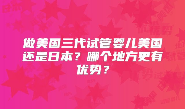 做美国三代试管婴儿美国还是日本？哪个地方更有优势？