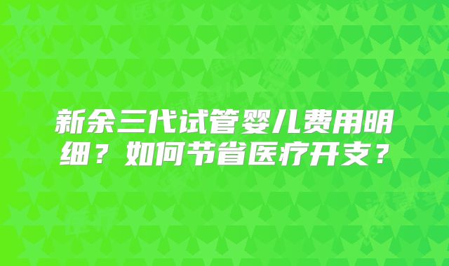 新余三代试管婴儿费用明细？如何节省医疗开支？