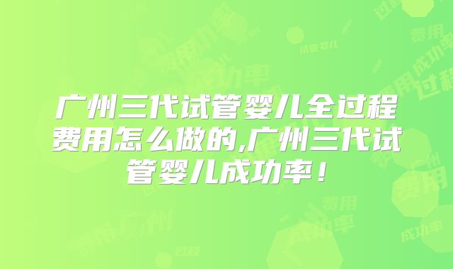 广州三代试管婴儿全过程费用怎么做的,广州三代试管婴儿成功率！