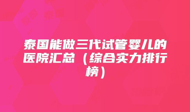 泰国能做三代试管婴儿的医院汇总(综合实力排行榜)