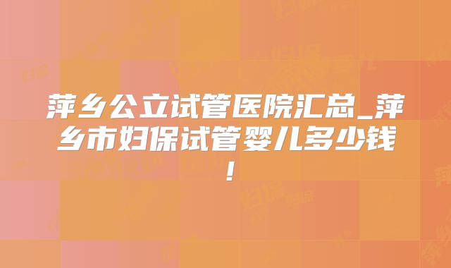 萍乡公立试管医院汇总_萍乡市妇保试管婴儿多少钱!