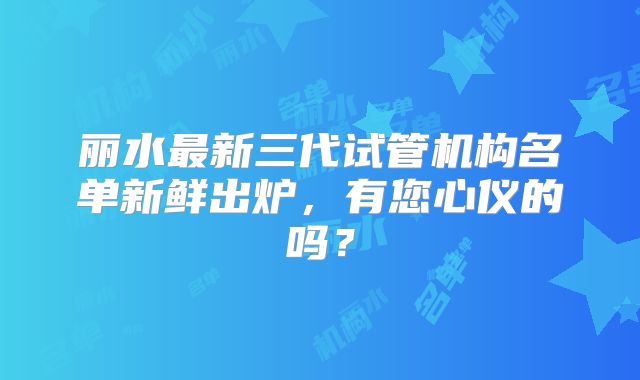 丽水最新三代试管机构名单新鲜出炉，有您心仪的吗？