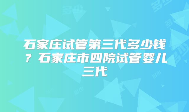石家庄试管第三代多少钱？石家庄市四院试管婴儿三代