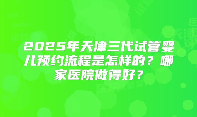 2025年天津三代试管婴儿预约流程是怎样的？哪家医院做得好？