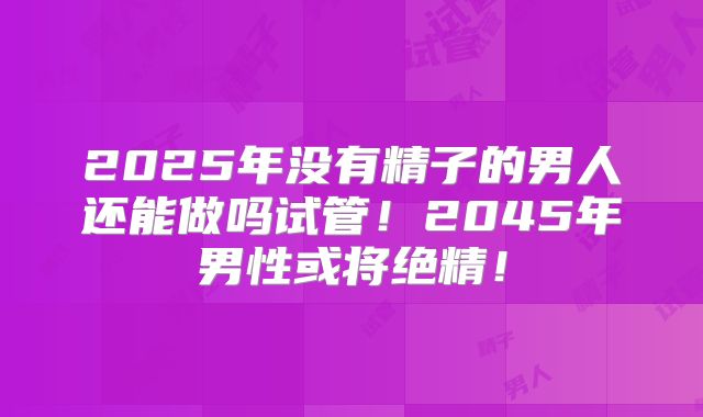 2025年没有精子的男人还能做吗试管！2045年男性或将绝精！