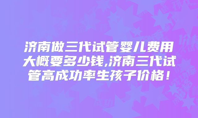 济南做三代试管婴儿费用大概要多少钱,济南三代试管高成功率生孩子价格！