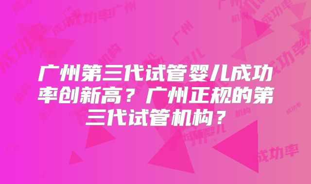 广州第三代试管婴儿成功率创新高？广州正规的第三代试管机构？